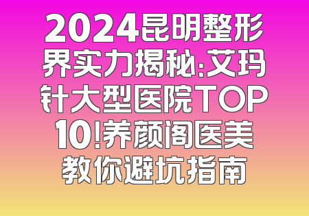2024昆明整形界实力揭秘：艾玛针大型医院TOP10！养颜阁医美教你避坑指南