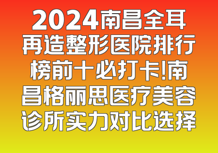 2024南昌全耳再造整形医院排行榜前十必打卡！南昌格丽思医疗美容诊所实力对比选择