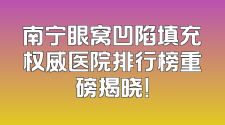 南宁眼窝凹陷填充权威医院排行榜重磅揭晓！