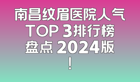 南昌纹眉医院人气TOP 3排行榜盘点 2024版！
