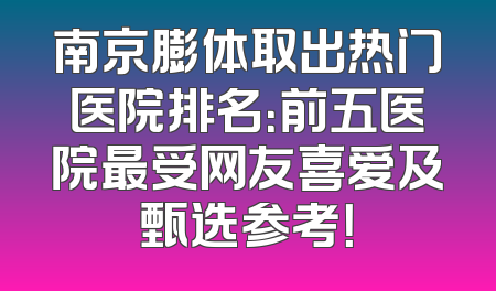 南京膨体取出热门医院排名：前五医院最受网友喜爱及甄选参考！