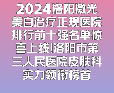 2024洛阳激光美白治疗正规医院排行前十强名单惊喜上线！洛阳市第三人民医院皮肤科实力领衔榜首