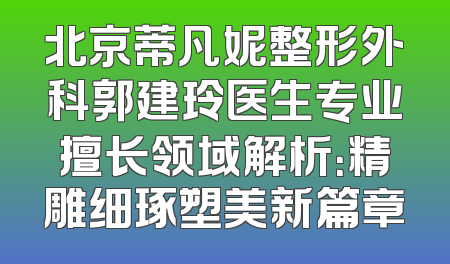 北京蒂凡妮整形外科郭建玲医生专业擅长领域解析：精雕细琢塑美新篇章