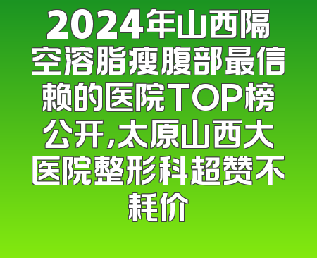 2024年山西隔空溶脂瘦腹部最信赖的医院TOP榜公开，太原山西大医院整形科超赞不耗价