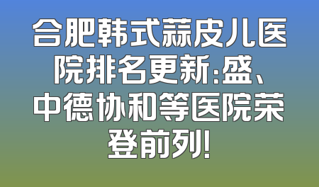 合肥韩式蒜皮儿医院排名更新：盛、中德协和等医院荣登前列！