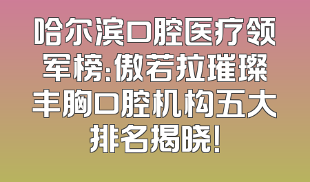 哈尔滨口腔医疗领军榜：傲若拉璀璨丰胸口腔机构五大排名揭晓！