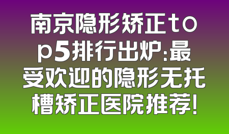 南京隐形矫正top5排行出炉：最受欢迎的隐形无托槽矫正医院推荐！