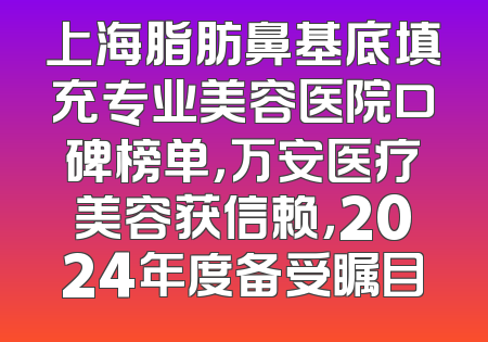 上海脂肪鼻基底填充专业美容医院口碑榜单，万安医疗美容获信赖，2024年度备受瞩目