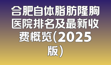 合肥自体脂肪隆胸医院排名及最新收费概览（2025版）