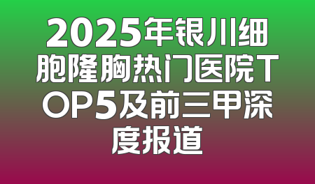 2025年银川细胞隆胸热门医院TOP5及前三甲深度报道