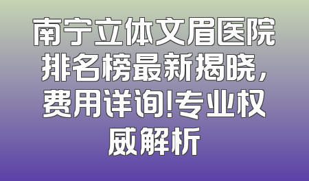 南宁立体文眉医院排名榜最新揭晓，费用详询！专业权威解析