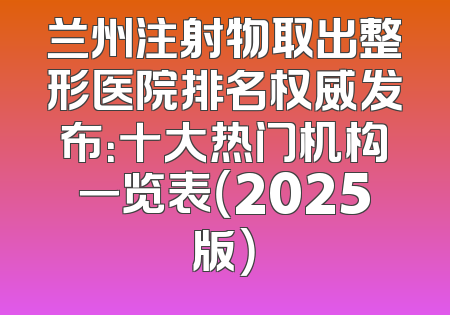 兰州注射物取出整形医院排名权威发布：十大热门机构一览表（2025版）