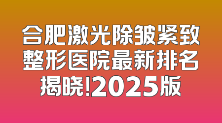 合肥激光除皱紧致整形医院最新排名揭晓！2025版