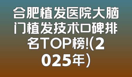 合肥植发医院大脑门植发技术口碑排名TOP榜！(2025年)
