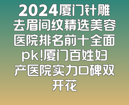 2024厦门针雕去眉间纹精选美容医院排名前十全面pk！厦门百姓妇产医院实力口碑双开花