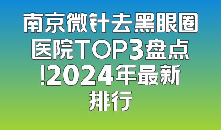 南京微针去黑眼圈医院TOP3盘点！2024年最新排行