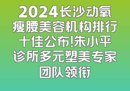 2024长沙动氧瘦腰美容机构排行十佳公布！朱小平诊所多元塑美专家团队领衔