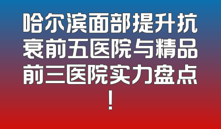 哈尔滨面部提升抗衰前五医院与精品前三医院实力盘点！
