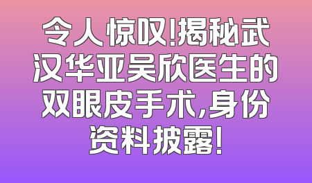 令人惊叹！揭秘武汉华亚吴欣医生的双眼皮手术，身份资料披露！