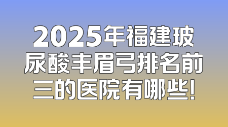 2025年福建玻尿酸丰眉弓排名前三的医院有哪些！
