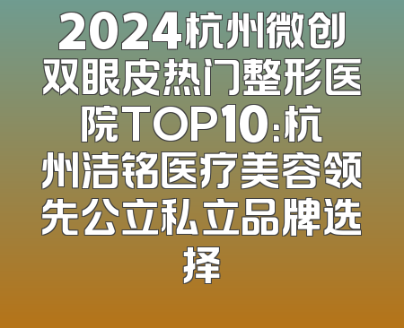 2024杭州微创双眼皮热门整形医院TOP10：杭州洁铭医疗美容领先公立私立品牌选择