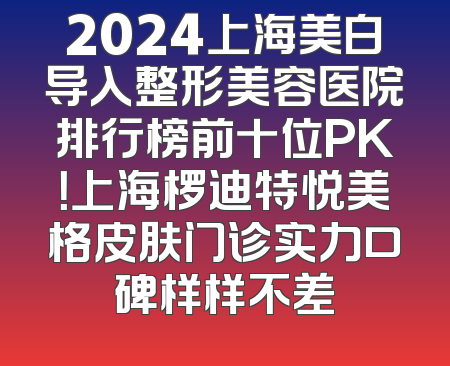 2024上海美白导入整形美容医院排行榜前十位PK！上海椤迪特悦美格皮肤门诊实力口碑样样不差