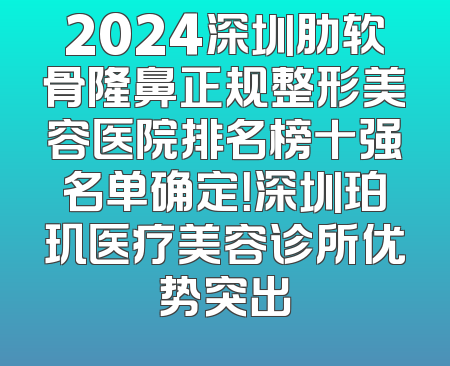 2024深圳肋软骨隆鼻正规整形美容医院排名榜十强名单确定！深圳珀玑医疗美容诊所优势突出