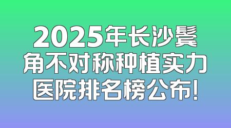 2025年长沙鬓角不对称种植实力医院排名榜公布！