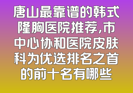 唐山最靠谱的韩式隆胸医院推荐，市中心协和医院皮肤科为优选排名之首的前十名有哪些