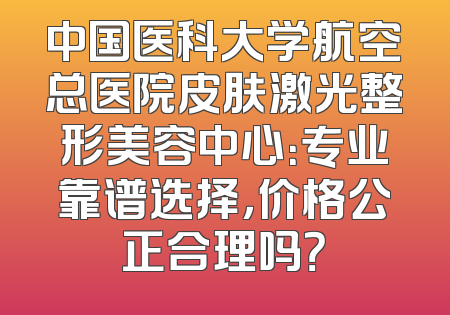 中国医科大学航空总医院皮肤激光整形美容中心：专业靠谱选择，价格公正合理吗？