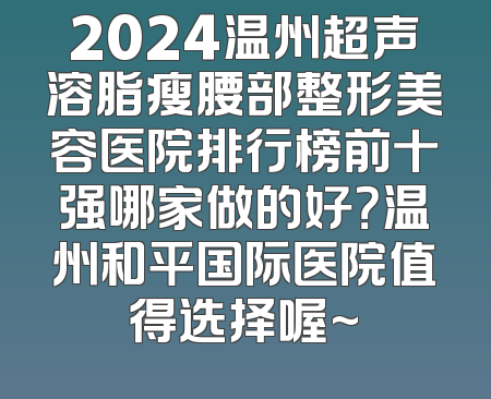 2024温州超声溶脂瘦腰部整形美容医院排行榜前十强哪家做的好？温州和平国际医院值得选择喔~