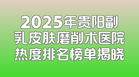 2025年贵阳副乳皮肤磨削术医院热度排名榜单揭晓