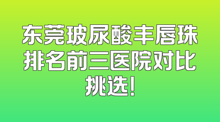 东莞玻尿酸丰唇珠排名前三医院对比挑选！