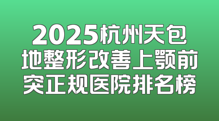 2025杭州天包地整形改善上颚前突正规医院排名榜
