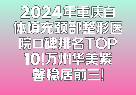 2024年重庆自体填充颈部整形医院口碑排名TOP10！万州华美紫馨稳居前三！