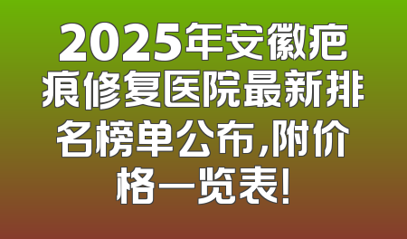 2025年安徽疤痕修复医院最新排名榜单公布，附价格一览表！