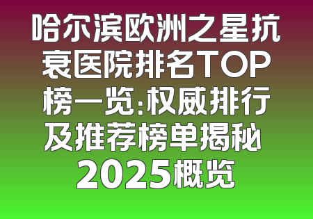 哈尔滨欧洲之星抗衰医院排名TOP榜一览：权威排行及推荐榜单揭秘 2025概览
