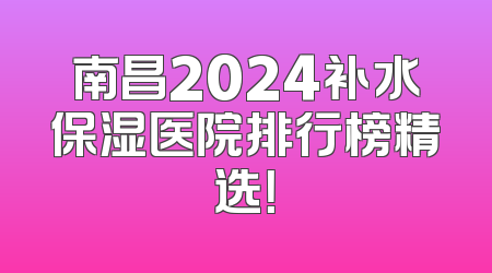 南昌2024补水保湿医院排行榜精选！