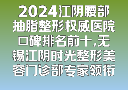 2024江阴腰部抽脂整形权威医院口碑排名前十，无锡江阴时光整形美容门诊部专家领衔