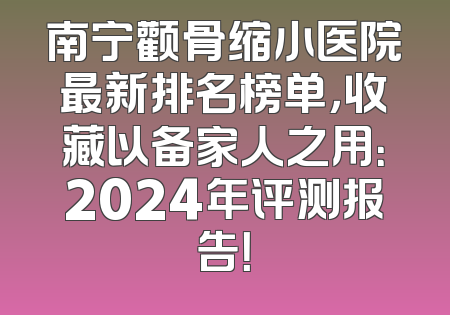 南宁颧骨缩小医院最新排名榜单，收藏以备家人之用：2024年评测报告！