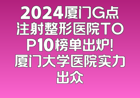 2024厦门G点注射整形医院TOP10榜单出炉！厦门大学医院实力出众