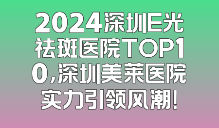 2024深圳E光祛斑医院TOP10，深圳美莱医院实力引领风潮！