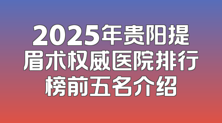 2025年贵阳提眉术权威医院排行榜前五名介绍