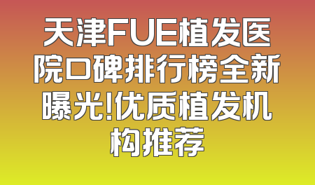 天津FUE植发医院口碑排行榜全新曝光！优质植发机构推荐