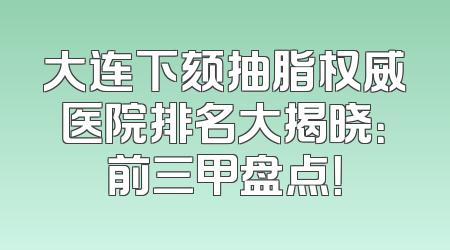 大连下颏抽脂权威医院排名大揭晓：前三甲盘点！