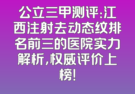 公立三甲测评：江西注射去动态纹排名前三的医院实力解析，权威评价上榜！