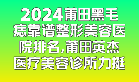 2024莆田黑毛痣靠谱整形美容医院排名，莆田英杰医疗美容诊所力挺