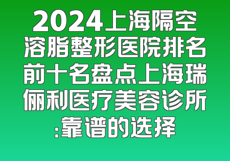 2024上海隔空溶脂整形医院排名前十名盘点上海瑞俪利医疗美容诊所：靠谱的选择