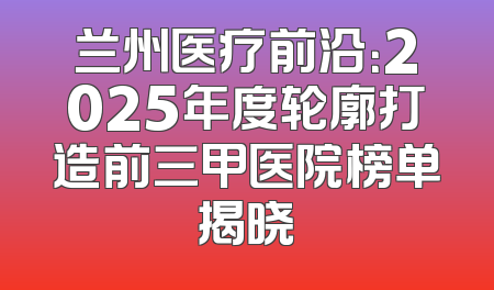 兰州医疗前沿：2025年度轮廓打造前三甲医院榜单揭晓