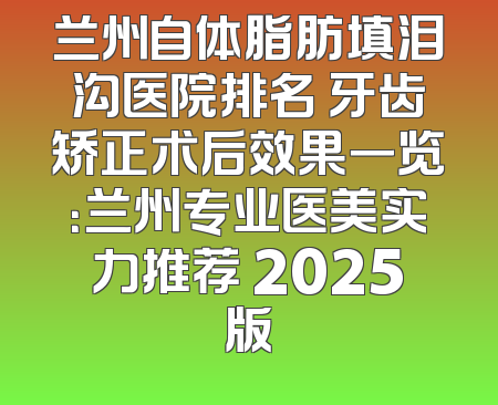 兰州自体脂肪填泪沟医院排名 牙齿矫正术后效果一览：兰州专业医美实力推荐 2025版